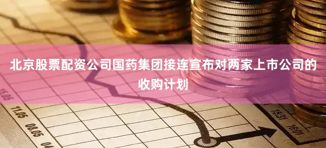北京股票配资公司国药集团接连宣布对两家上市公司的收购计划