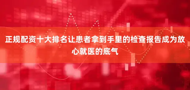 正规配资十大排名让患者拿到手里的检查报告成为放心就医的底气